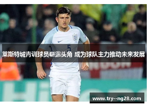 莱斯特城青训球员崭露头角 成为球队主力推动未来发展