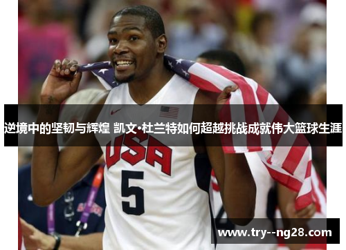 逆境中的坚韧与辉煌 凯文·杜兰特如何超越挑战成就伟大篮球生涯