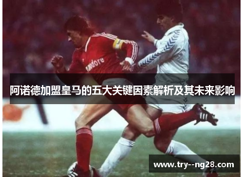 阿诺德加盟皇马的五大关键因素解析及其未来影响