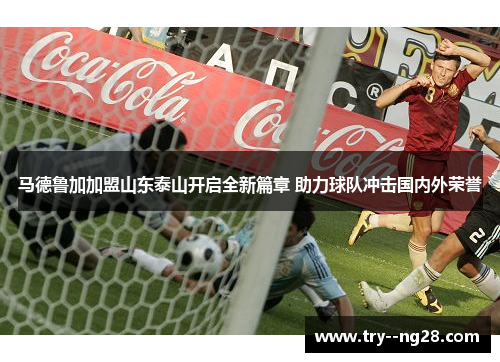 马德鲁加加盟山东泰山开启全新篇章 助力球队冲击国内外荣誉