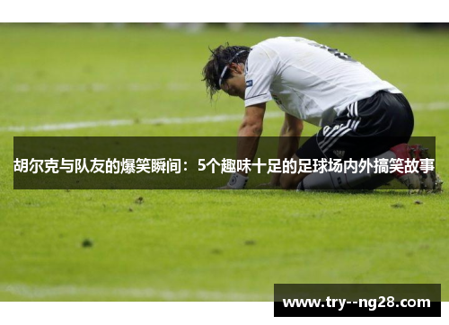 胡尔克与队友的爆笑瞬间：5个趣味十足的足球场内外搞笑故事