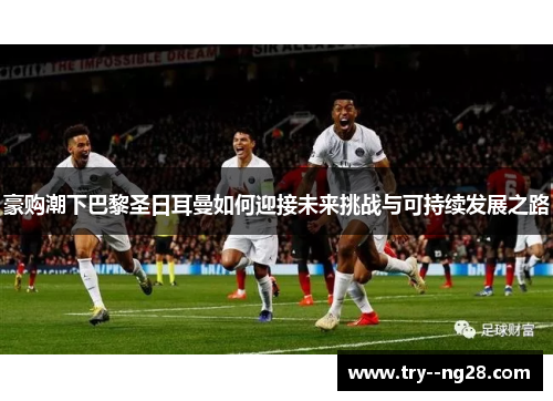 豪购潮下巴黎圣日耳曼如何迎接未来挑战与可持续发展之路