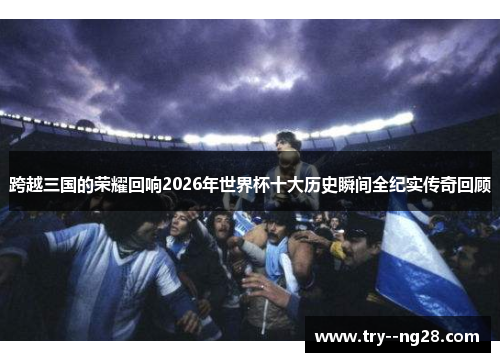 跨越三国的荣耀回响2026年世界杯十大历史瞬间全纪实传奇回顾