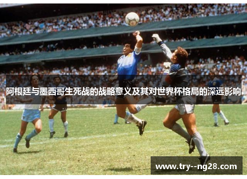 阿根廷与墨西哥生死战的战略意义及其对世界杯格局的深远影响 阿根廷与墨西哥生死战的战略意义及其对世界杯格局的深远影响
