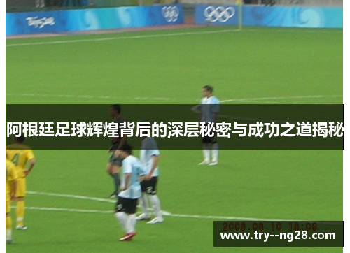 阿根廷足球辉煌背后的深层秘密与成功之道揭秘 阿根廷足球辉煌背后的深层秘密与成功之道揭秘