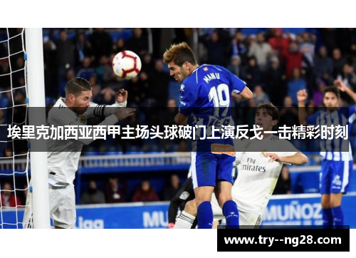 埃里克加西亚西甲主场头球破门上演反戈一击精彩时刻