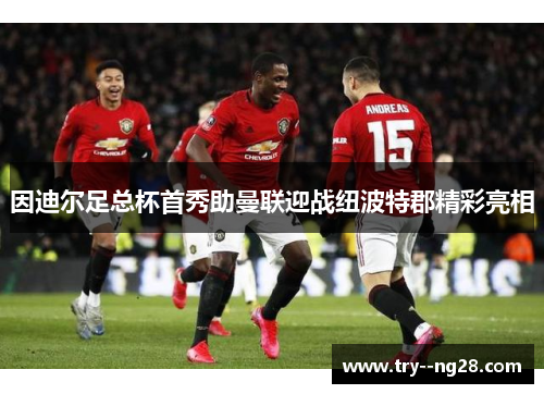 因迪尔足总杯首秀助曼联迎战纽波特郡精彩亮相 因迪尔足总杯首秀助曼联迎战纽波特郡精彩亮相