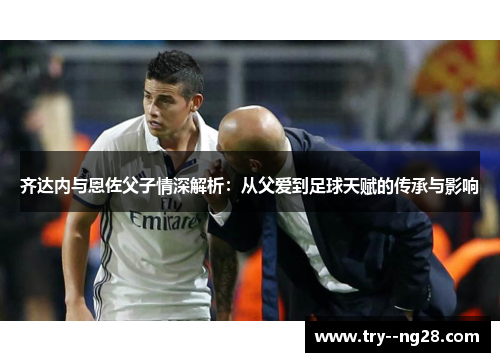 齐达内与恩佐父子情深解析：从父爱到足球天赋的传承与影响