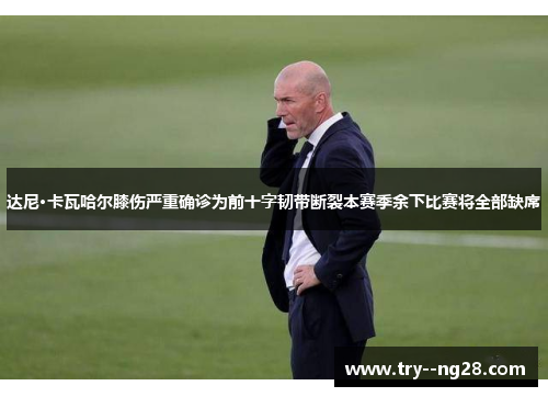 达尼·卡瓦哈尔膝伤严重确诊为前十字韧带断裂本赛季余下比赛将全部缺席