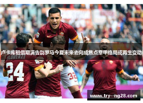 卢卡库租借期满告别罗马今夏未来去向成焦点意甲格局或再生变动 卢卡库租借期满告别罗马今夏未来去向成焦点意甲格局或再生变动