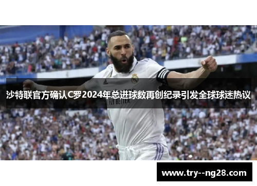 沙特联官方确认C罗2024年总进球数再创纪录引发全球球迷热议
